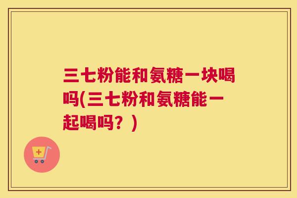 三七粉能和氨糖一块喝吗(三七粉和氨糖能一起喝吗？)