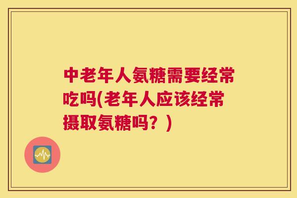中老年人氨糖需要经常吃吗(老年人应该经常摄取氨糖吗？)