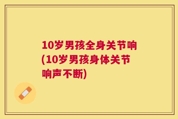 10岁男孩全身关节响(10岁男孩身体关节响声不断)