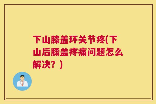 下山膝盖环关节疼(下山后膝盖疼痛问题怎么解决？)