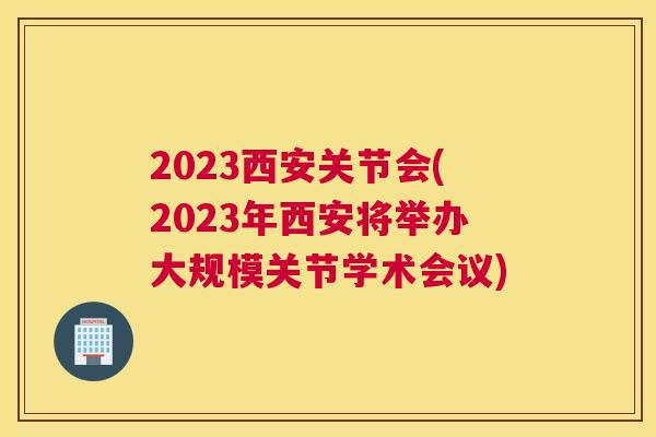 2023西安关节会(2023年西安将举办大规模关节学术会议)