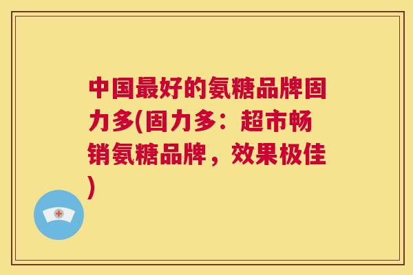 中国最好的氨糖品牌固力多(固力多：超市畅销氨糖品牌，效果极佳)