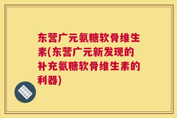 东营广元氨糖软骨维生素(东营广元新发现的补充氨糖软骨维生素的利器)