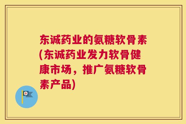 东诚药业的氨糖软骨素(东诚药业发力软骨健康市场，推广氨糖软骨素产品)