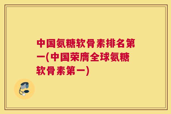 中国氨糖软骨素排名第一(中国荣膺全球氨糖软骨素第一)