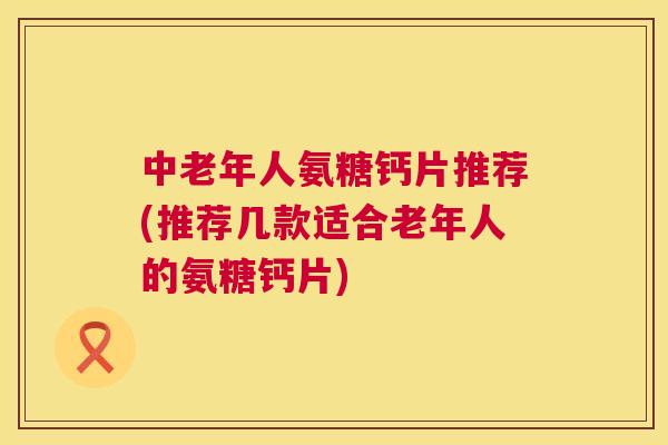 中老年人氨糖钙片推荐(推荐几款适合老年人的氨糖钙片)