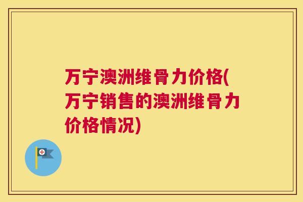 万宁澳洲维骨力价格(万宁销售的澳洲维骨力价格情况)