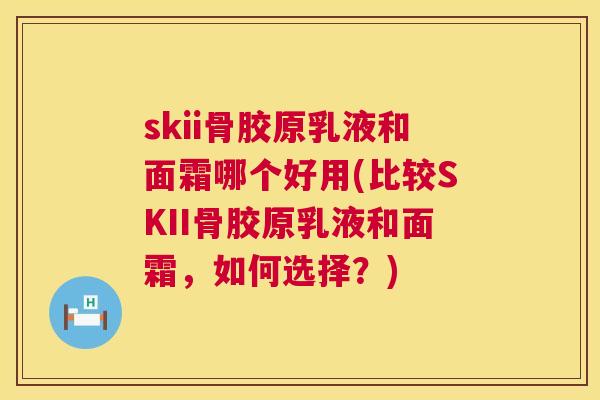 skii骨胶原乳液和面霜哪个好用(比较SKII骨胶原乳液和面霜，如何选择？)