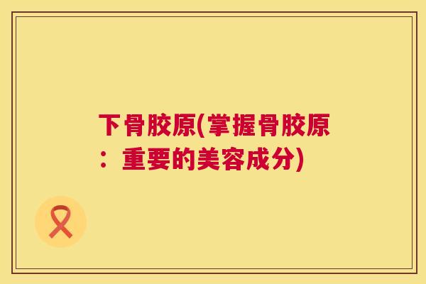 下骨胶原(掌握骨胶原：重要的美容成分)