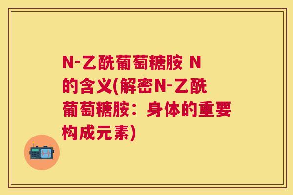 N-乙酰葡萄糖胺 N的含义(解密N-乙酰葡萄糖胺：身体的重要构成元素)