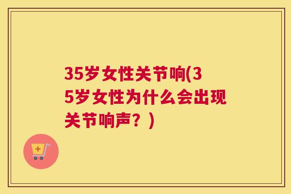 35岁女性关节响(35岁女性为什么会出现关节响声？)