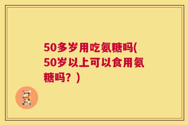 50多岁用吃氨糖吗(50岁以上可以食用氨糖吗？)
