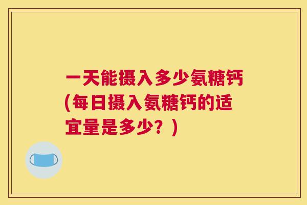 一天能摄入多少氨糖钙(每日摄入氨糖钙的适宜量是多少？)