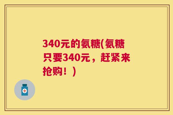 340元的氨糖(氨糖只要340元，赶紧来抢购！)
