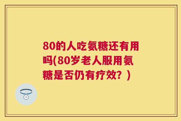 80的人吃氨糖还有用吗(80岁老人服用氨糖是否仍有疗效？)
