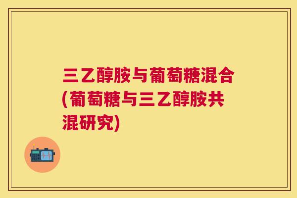 三乙醇胺与葡萄糖混合(葡萄糖与三乙醇胺共混研究)