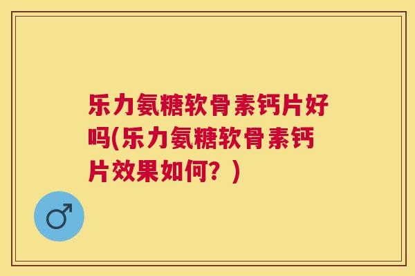 乐力氨糖软骨素钙片好吗(乐力氨糖软骨素钙片效果如何？)