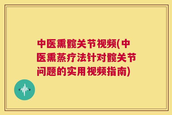 中医熏髋关节视频(中医熏蒸疗法针对髋关节问题的实用视频指南)