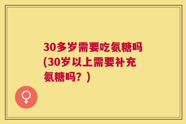 30多岁需要吃氨糖吗(30岁以上需要补充氨糖吗？)