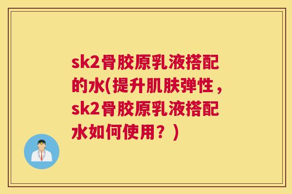 sk2骨胶原乳液搭配的水(提升肌肤弹性，sk2骨胶原乳液搭配水如何使用？)
