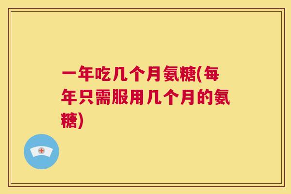 一年吃几个月氨糖(每年只需服用几个月的氨糖)