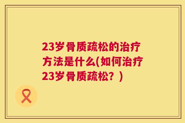 23岁骨质疏松的治疗方法是什么(如何治疗23岁骨质疏松？)