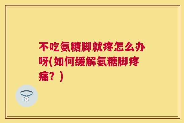 不吃氨糖脚就疼怎么办呀(如何缓解氨糖脚疼痛？)