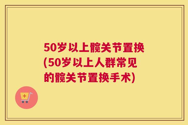 50岁以上髋关节置换(50岁以上人群常见的髋关节置换手术)