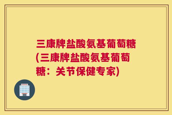 三康牌盐酸氨基葡萄糖(三康牌盐酸氨基葡萄糖：关节保健专家)