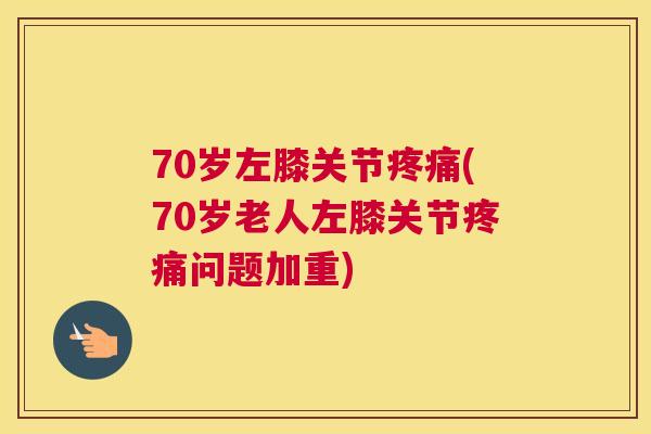 70岁左膝关节疼痛(70岁老人左膝关节疼痛问题加重)