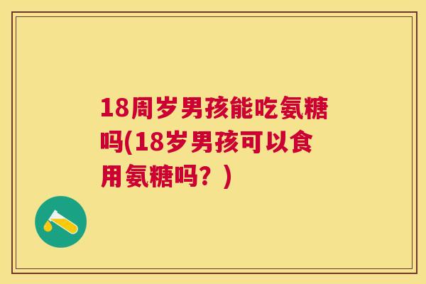 18周岁男孩能吃氨糖吗(18岁男孩可以食用氨糖吗？)