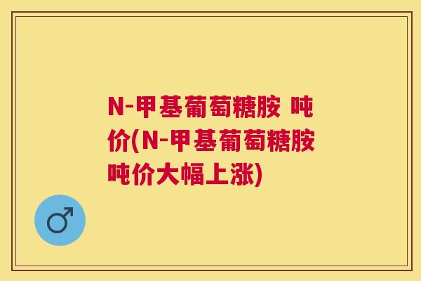 N-甲基葡萄糖胺 吨价(N-甲基葡萄糖胺吨价大幅上涨)
