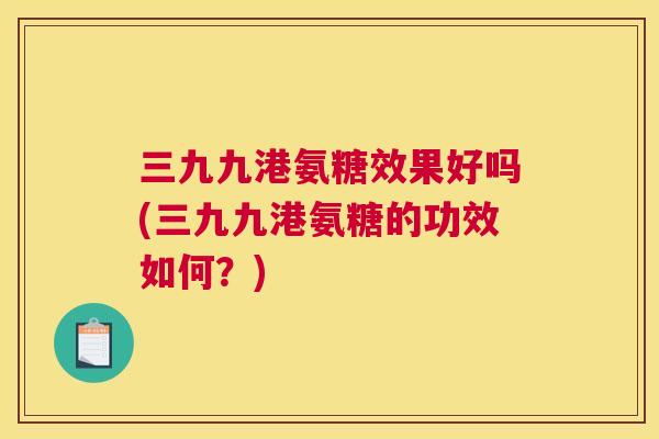 三九九港氨糖效果好吗(三九九港氨糖的功效如何？)