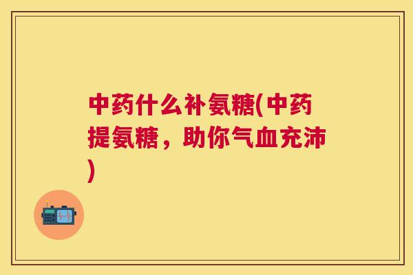 中药什么补氨糖(中药提氨糖，助你气血充沛)