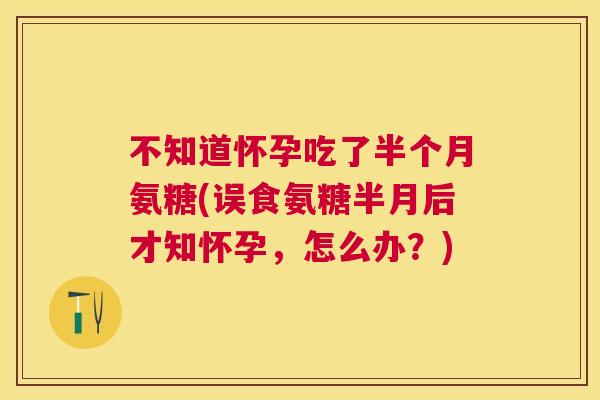 不知道怀孕吃了半个月氨糖(误食氨糖半月后才知怀孕，怎么办？)