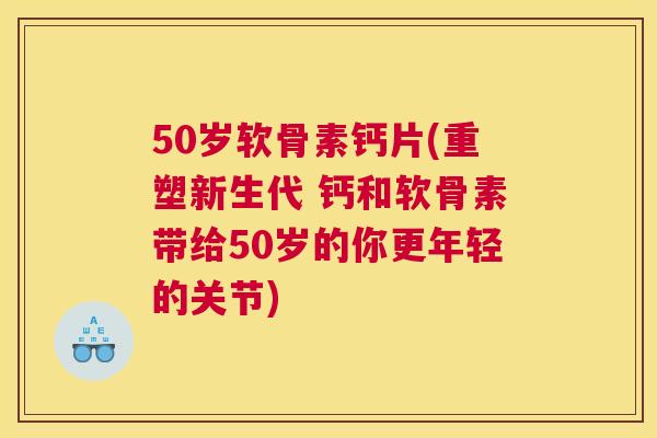 50岁软骨素钙片(重塑新生代 钙和软骨素带给50岁的你更年轻的关节)