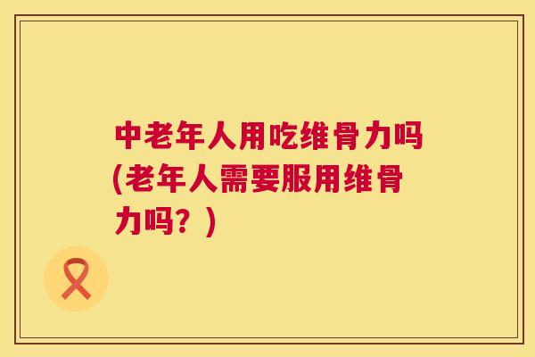 中老年人用吃维骨力吗(老年人需要服用维骨力吗？)