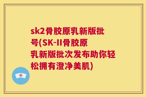sk2骨胶原乳新版批号(SK-II骨胶原乳新版批次发布助你轻松拥有澄净美肌)