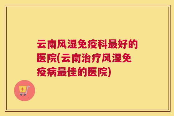 云南免疫科好的医院(云南免疫佳的医院)