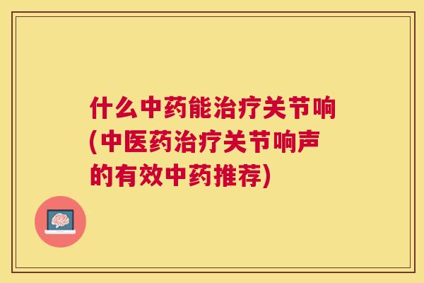 什么中药能治疗关节响(中医药治疗关节响声的有效中药推荐)