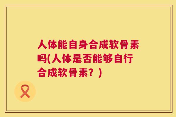 人体能自身合成软骨素吗(人体是否能够自行合成软骨素？)
