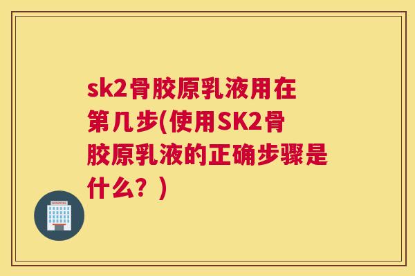 sk2骨胶原乳液用在第几步(使用SK2骨胶原乳液的正确步骤是什么？)