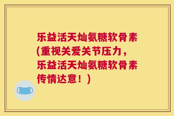 乐益活天灿氨糖软骨素(重视关爱关节压力，乐益活天灿氨糖软骨素传情达意！)