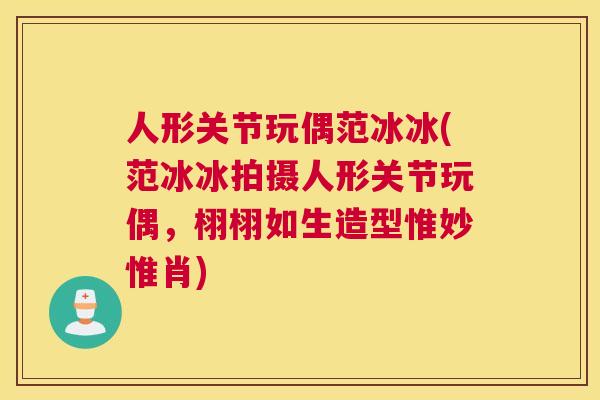 人形关节玩偶范冰冰(范冰冰拍摄人形关节玩偶，栩栩如生造型惟妙惟肖)