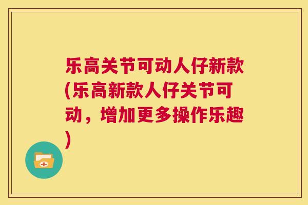 乐高关节可动人仔新款(乐高新款人仔关节可动，增加更多操作乐趣)