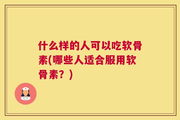 什么样的人可以吃软骨素(哪些人适合服用软骨素？)