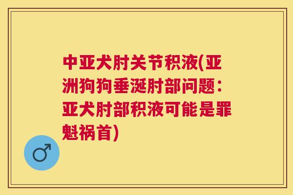 中亚犬肘关节积液(亚洲狗狗垂涎肘部问题：亚犬肘部积液可能是罪魁祸首)