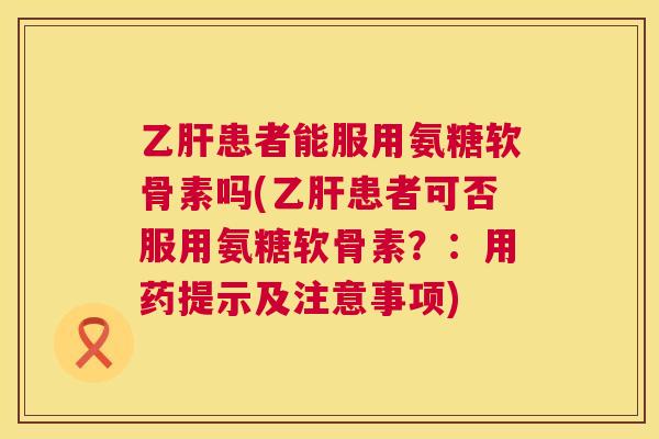 乙肝患者能服用氨糖软骨素吗(乙肝患者可否服用氨糖软骨素？：用药提示及注意事项)