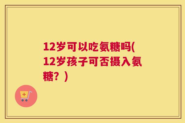 12岁可以吃氨糖吗(12岁孩子可否摄入氨糖？)