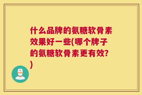 什么品牌的氨糖软骨素效果好一些(哪个牌子的氨糖软骨素更有效？)